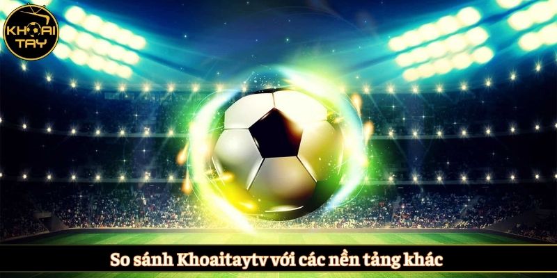 So sánh Khoaitaytv với các nền tảng khác